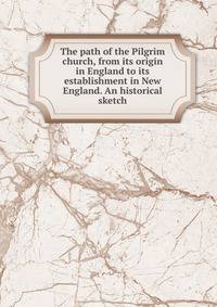 The path of the Pilgrim church, from its origin in England to its establishment in New England. An historical sketch
