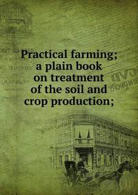 Practical farming; a plain book on treatment of the soil and crop production;