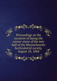 Proceedings on the occasion of laying the corner-stone of the new hall of the Massachusetts horticulutral society, August 18, 1864