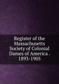 Register of the Massachusetts Society of Colonial Dames of America . 1893-1905