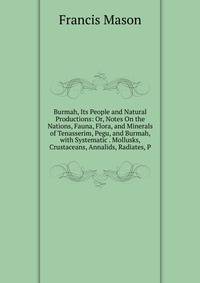 Burmah, Its People and Natural Productions: Or, Notes On the Nations, Fauna, Flora, and Minerals of Tenasserim, Pegu, and Burmah, with Systematic . Mollusks, Crustaceans, Annalids, Radiates, P