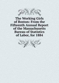 The Working Girls of Boston: From the Fifteenth Annual Report of the Massachusetts Bureau of Statistics of Labor, for 1884