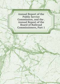 Annual Report of the Public Service Commission, and the . Annual Report of the Board of Railroad Commissioners, Part 1