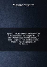 Special Statutes of the Commonwealth of Massachusetts Relating to the City of Boston: Passed Prior to January 1, 1885 : Together with the Provisions . Statutes Referring Especially to Boston