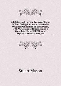 A Bibliography of the Poems of Oscar Wilde: Giving Particulars As to the Original Publication of Each Poem, with Variations of Readings and a Complete List of All Editions, Reprints, Translations, &amp;c