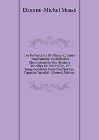 Les Protestants De Nimes Et Leurs Persecuteurs: Ou Relation Circonstanciee Des Derniers Troubles De Cette Ville, Et Considerations Generales Sur Les Troubles Du Midi . (French Edition)