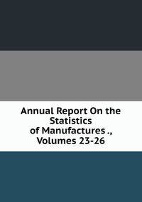Annual Report On the Statistics of Manufactures ., Volumes 23-26