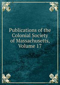 Publications of the Colonial Society of Massachusetts, Volume 17