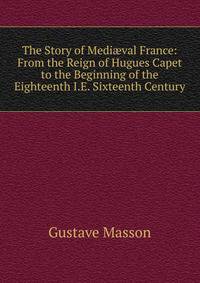 The Story of Medi?val France: From the Reign of Hugues Capet to the Beginning of the Eighteenth I.E. Sixteenth Century