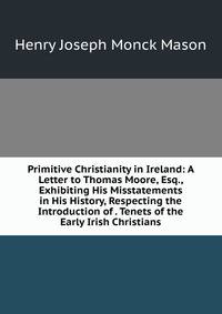 Primitive Christianity in Ireland: A Letter to Thomas Moore, Esq., Exhibiting His Misstatements in His History, Respecting the Introduction of . Tenets of the Early Irish Christians