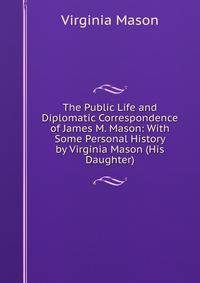 The Public Life and Diplomatic Correspondence of James M. Mason: With Some Personal History by Virginia Mason (His Daughter).