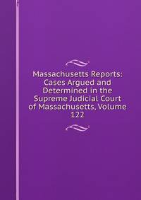 Massachusetts Reports: Cases Argued and Determined in the Supreme Judicial Court of Massachusetts, Volume 122