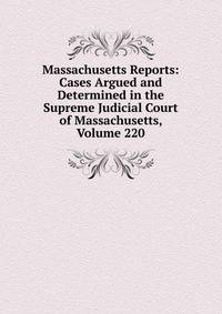 Massachusetts Reports: Cases Argued and Determined in the Supreme Judicial Court of Massachusetts, Volume 220