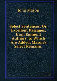 Select Sentences: Or, Excellent Passages, from Eminent Authors. to Which Are Added, Mason's Select Remains .