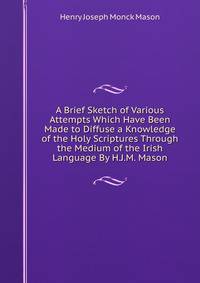 A Brief Sketch of Various Attempts Which Have Been Made to Diffuse a Knowledge of the Holy Scriptures Through the Medium of the Irish Language By H.J.M. Mason