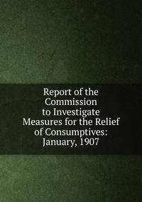 Report of the Commission to Investigate Measures for the Relief of Consumptives: January, 1907