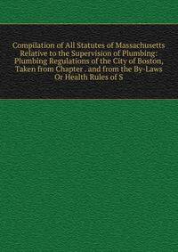 Compilation of All Statutes of Massachusetts Relative to the Supervision of Plumbing: Plumbing Regulations of the City of Boston, Taken from Chapter . and from the By-Laws Or Health Rules of S