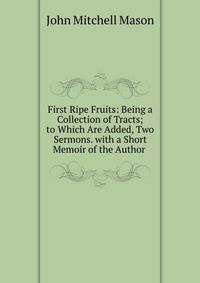 First Ripe Fruits: Being a Collection of Tracts; to Which Are Added, Two Sermons. with a Short Memoir of the Author .