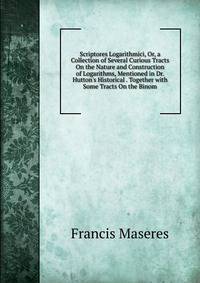 Scriptores Logarithmici, Or, a Collection of Several Curious Tracts On the Nature and Construction of Logarithms, Mentioned in Dr. Hutton's Historical . Together with Some Tracts On the Binom