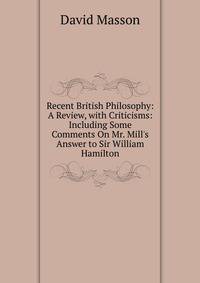 Recent British Philosophy: A Review, with Criticisms: Including Some Comments On Mr. Mill's Answer to Sir William Hamilton