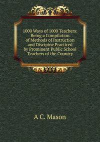 1000 Ways of 1000 Teachers: Being a Compilation of Methods of Instruction and Discipine Practiced by Prominent Public School Teachers of the Country