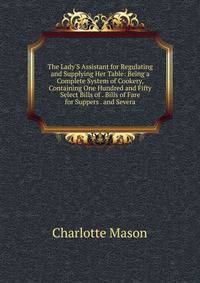 The Lady'S Assistant for Regulating and Supplying Her Table: Being a Complete System of Cookery, Containing One Hundred and Fifty Select Bills of . Bills of Fare for Suppers . and Severa