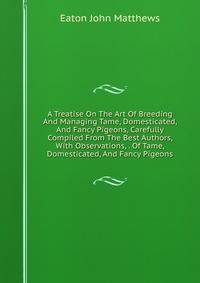 A Treatise On The Art Of Breeding And Managing Tame, Domesticated, And Fancy Pigeons, Carefully Compiled From The Best Authors, With Observations, . Of Tame, Domesticated, And Fancy Pigeons