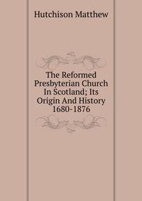 The Reformed Presbyterian Church In Scotland; Its Origin And History 1680-1876