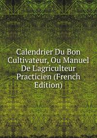 Calendrier Du Bon Cultivateur, Ou Manuel De L'agriculteur Practicien (French Edition)