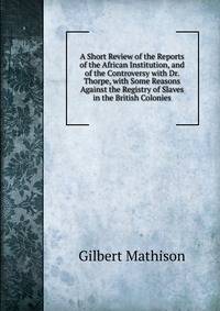 A Short Review of the Reports of the African Institution, and of the Controversy with Dr. Thorpe, with Some Reasons Against the Registry of Slaves in the British Colonies