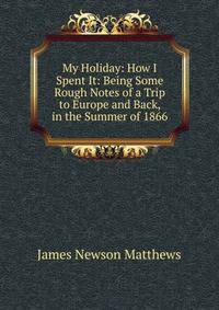 My Holiday: How I Spent It: Being Some Rough Notes of a Trip to Europe and Back, in the Summer of 1866