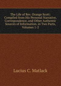 The Life of Rev. Orange Scott: Compiled from His Personal Narrative, Correspondence, and Other Authentic Sources of Information. in Two Parts, Volumes 1-2