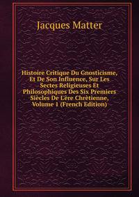 Histoire Critique Du Gnosticisme, Et De Son Influence, Sur Les Sectes Religieuses Et Philosophiques Des Six Premiers Si?cles De L'?re Chr?tienne, Volume 1 (French Edition)
