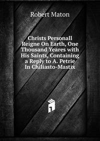 Christs Personall Reigne On Earth, One Thousand Yeares with His Saints, Containing a Reply to A. Petrie In Chiliasto-Mastix.