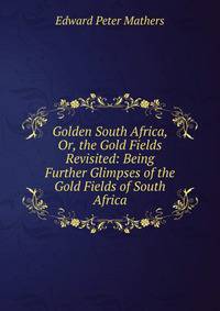 Golden South Africa, Or, the Gold Fields Revisited: Being Further Glimpses of the Gold Fields of South Africa