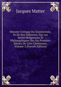 Histoire Critique Du Gnosticisme, Et De Son Influence, Sur Les Sectes Religieuses Et Philosophiques Des Six Premiers Si?cles De L'?re Chr?tienne, Volume 2 (French Edition)