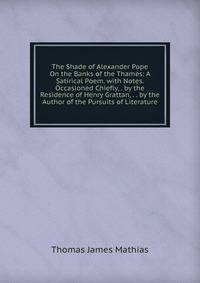 The Shade of Alexander Pope On the Banks of the Thames: A Satirical Poem. with Notes. Occasioned Chiefly, . by the Residence of Henry Grattan, . . by the Author of the Pursuits of Literature