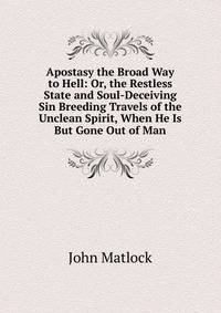 Apostasy the Broad Way to Hell: Or, the Restless State and Soul-Deceiving Sin Breeding Travels of the Unclean Spirit, When He Is But Gone Out of Man
