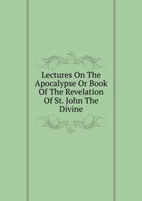 Lectures On The Apocalypse Or Book Of The Revelation Of St. John The Divine