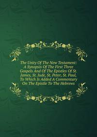 The Unity Of The New Testament: A Synopsis Of The First Three Gospels And Of The Epistles Of St. James, St. Jude, St. Peter, St. Paul, To Which Is Added A Commentary On The Epistle To The Hebrews
