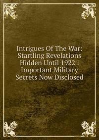 Intrigues Of The War: Startling Revelations Hidden Until 1922 : Important Military Secrets Now Disclosed