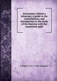 Astronomy without a telescope; a guide to the constellations, and introduction to the study of the heavens with the unassisted sight