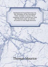 Brahminical Fraud Detected, Or, the Attempts of the Sacerdotal Tribe of India to Invest Their Fabulous Deities and Heroes with the Honours and . In a Series of Letters to the Right Reveren