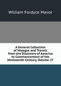 A General Collection of Voyages and Travels from the Discovery of America to Commencement of the Nineteenth Century, Volume 27