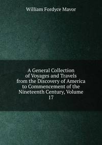 A General Collection of Voyages and Travels from the Discovery of America to Commencement of the Nineteenth Century, Volume 17
