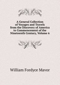 A General Collection of Voyages and Travels from the Discovery of America to Commencement of the Nineteenth Century, Volume 6