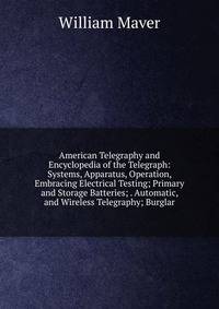 American Telegraphy and Encyclopedia of the Telegraph: Systems, Apparatus, Operation, Embracing Electrical Testing; Primary and Storage Batteries; . Automatic, and Wireless Telegraphy; Burglar