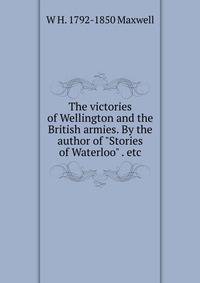 The victories of Wellington and the British armies. By the author of "Stories of Waterloo" . etc