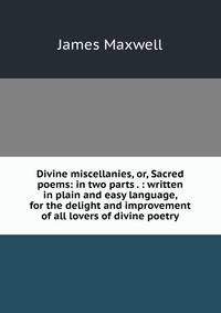 Divine miscellanies, or, Sacred poems: in two parts . : written in plain and easy language, for the delight and improvement of all lovers of divine poetry