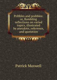 Pribbles and prabbles: or, Rambling reflections on varied topics, illustrated by anecdote, reference, and quotation